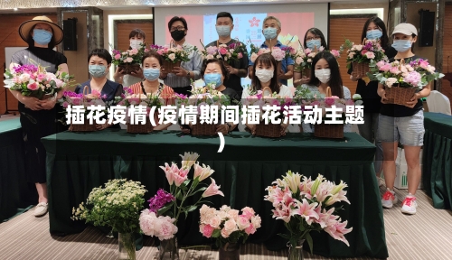 插花疫情(疫情期间插花活动主题)-第2张图片