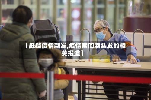 【抵挡疫情剃发,疫情期间剃头发的相关报道】-第3张图片