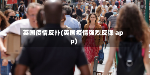英国疫情反扑(英国疫情强烈反弹 app)-第1张图片