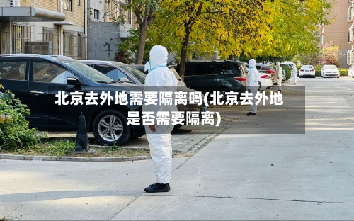 北京去外地需要隔离吗(北京去外地是否需要隔离)-第1张图片