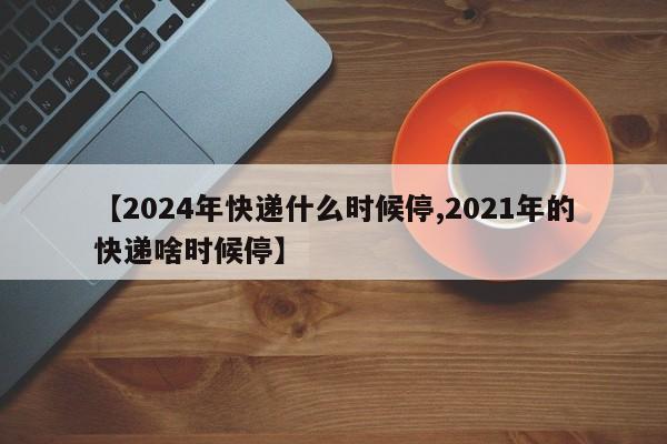 【2024年快递什么时候停,2021年的快递啥时候停】