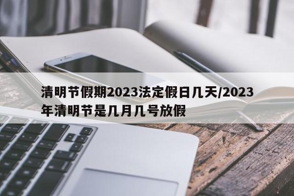 清明节假期2023法定假日几天/2023年清明节是几月几号放假