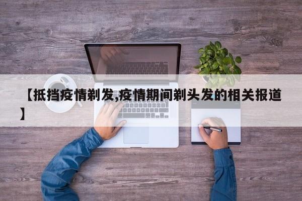 【抵挡疫情剃发,疫情期间剃头发的相关报道】