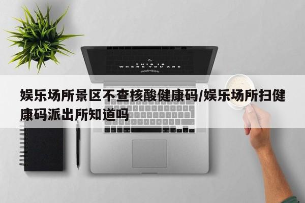 娱乐场所景区不查核酸健康码/娱乐场所扫健康码派出所知道吗